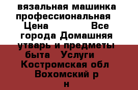 вязальная машинка профессиональная › Цена ­ 15 000 - Все города Домашняя утварь и предметы быта » Услуги   . Костромская обл.,Вохомский р-н